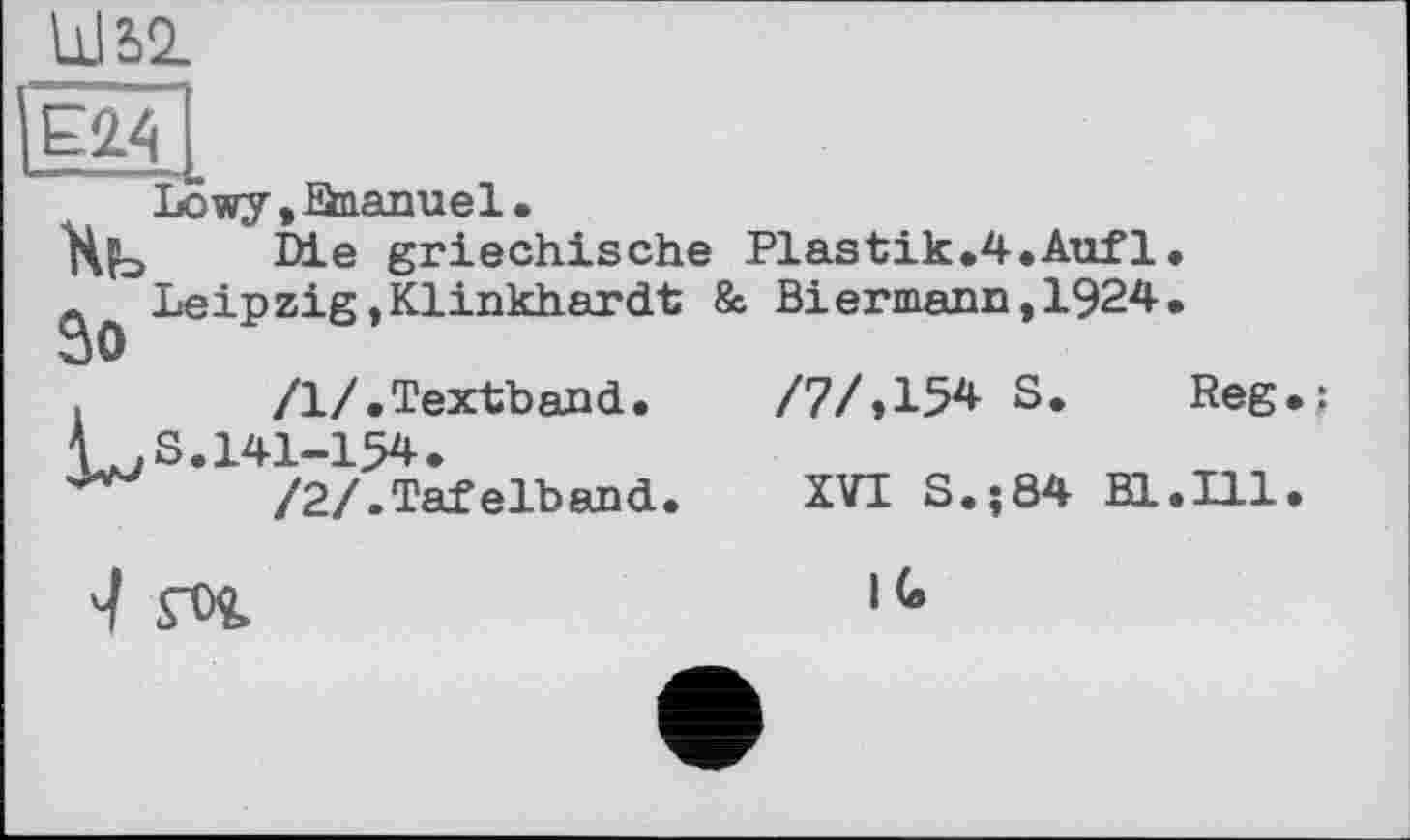 ﻿Ш5І
Е2.4
Lowy,Snanuel.
Xb Die griechische Plastik.4.Aufl.
л Leipzig»Klinkhardt & Biermann,1924.
So
/1/.Textband.	/7/»15* S. Reg.;
LS. 141-154.
/2/.Tafelband.	XVI S.;84 Bl.Ill.
fOÇ.	,G